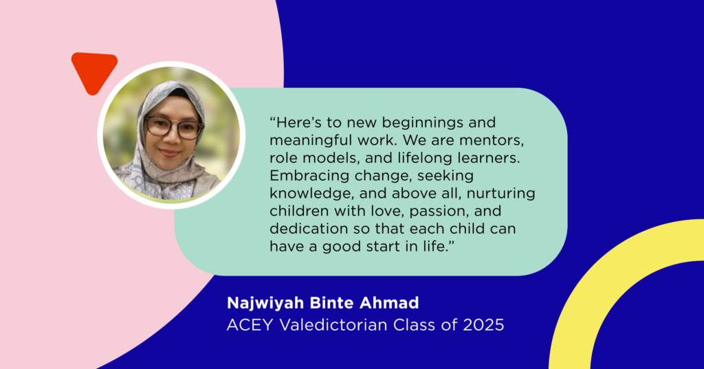 “Here’s to new beginnings, meaningful work, and hearts full of love and purpose. We are mentors, role models, and lifelong learners. Let’s continue to embrace change, seek knowledge, and above all, nurture the children with love, passion, and dedication to give each child a good start in life.” - Najwiyah Binte Ahmad, ACEY Valedictorian Class of 2025